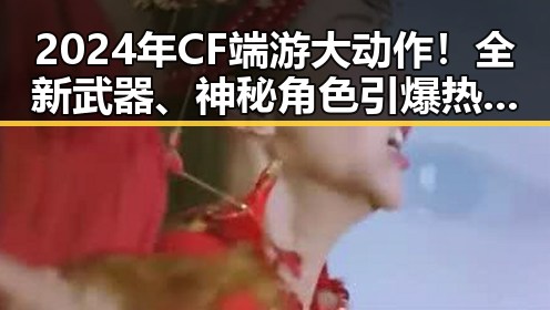 2024年CF端游大动作！全新武器、神秘角色引爆热议🔥