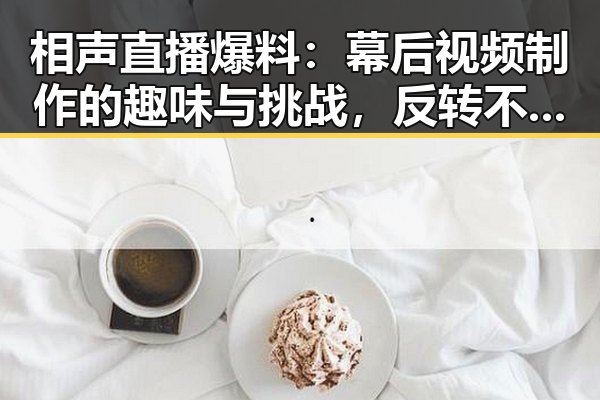 相声直播爆料:幕后视频制作的趣味与挑战,反转不断🤔